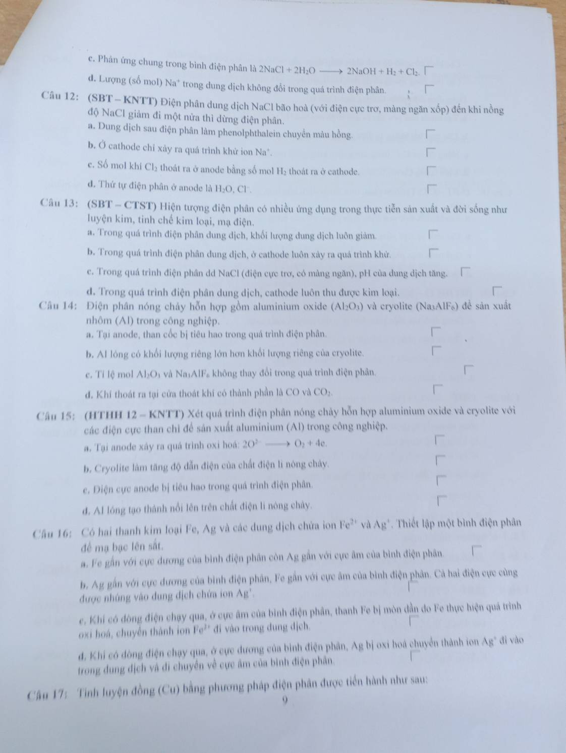 c. Phản ứng chung trong bình điện phân là 2NaCl+2H_2O 2NaOH+H_2+Cl_2
d. Lượng (số mol) Na^+ trong dung dịch không đổi trong quá trình điện phân.
Câu 12: (SBT - KNTT) Điện phân dung dịch NaCl bão hoà (với điện cực trơ, màng ngăn xốp) đến khi nồng
độ NaCl giảm đi một nửa thì dừng điện phân.
a. Dung dịch sau điện phân làm phenolphthalein chuyền màu hồng.
b. Ở cathode chỉ xảy ra quá trình khử ion Na*.
c. Số mol khí Cl_2 thoát ra ở anode bằng số mol H_2 thoát ra ở cathode.
d. Thứ tự điện phân ở anode là H₂O, Cl.
Câu 13: (SBT - CTST) Hiện tượng điện phân có nhiều ứng dụng trong thực tiễn sản xuất và đời sống như
luyện kim, tinh chế kim loại, mạ điện.
a. Trong quá trình điện phân dung dịch, khối lượng dung dịch luôn giảm.
b. Trong quá trình điện phân dung dịch, ở cathode luôn xây ra quá trình khử.
c. Trong quá trình điện phân dd NaCl (điện cực trơ, có màng ngăn), pH của dung dịch tăng.
d. Trong quá trình điện phân dung dịch, cathode luôn thu được kim loại.
Câu 14: Điện phân nóng chảy hỗn hợp gồm aluminium oxide (Al_2O_3) và cryolite (Na₃AlF₆) để sản xuất
nhôm (Al) trong công nghiệp.
a. Tại anode, than cốc bị tiêu hao trong quá trình điện phân.
b. Al lóng có khối lượng riêng lớn hơn khối lượng riêng của cryolite.
c. Tỉ lệ mol Al_2O_3 và NaAll Fa không thay đổi trong quá trình điện phân.
đ. Khí thoát ra tại cửa thoát khí có thành phần là CO và CO_2
Câu 15: (HTHH 12 - KNTT) Xét quá trình điện phân nóng chảy hỗn hợp aluminium oxide và cryolite với
các điện cực than chỉ để sản xuất aluminium (Al) trong công nghiệp.
a. Tại anode xáy ra quá trình oxi hoá: 2O^(2-)to O_2+4e.
b. Cryolite làm tăng độ dẫn điện của chất điện lì nóng chảy.
c. Điện cực anode bị tiêu hao trong quá trình điện phân.
d. Al lóng tạo thành nổi lên trên chất điện li nóng chảy.
Câu 16: Có hai thanh kim loại Fe, Ag và các dung dịch chứa ion h 1°C '' và A g'. Thiết lập một bình điện phân
để mạ bạc lên sắt.
a. Fe gần với cực dương của bình điện phân còn Ag gần với cực âm của bình điện phân.
b. Ag gấn với cực dương của bình điện phân, Fe gần với cực âm của bình điện phân. Cả hai điện cực cùng
được nhúng vào dung dịch chứa ion Ag'.
c. Khi có dòng điện chạy qua, ở cực âm của bình điện phần, thanh Fe bị mòn dần do Fe thực hiện quá trình
oxi hoá, chuyến thành ion Fe^(3+) đi vào trong dung dịch.
d. Khi có dòng điện chạy qua, ở cực dương của bình điện phân, Ag bị oxi hoá chuyển thành ion Ag' dì vào
trong đung địch và đi chuyền về cực âm của bình điện phân.
Câu 17: Tinh luyện đồng (Cu) bằng phương pháp điện phân được tiền hành như sau:
9