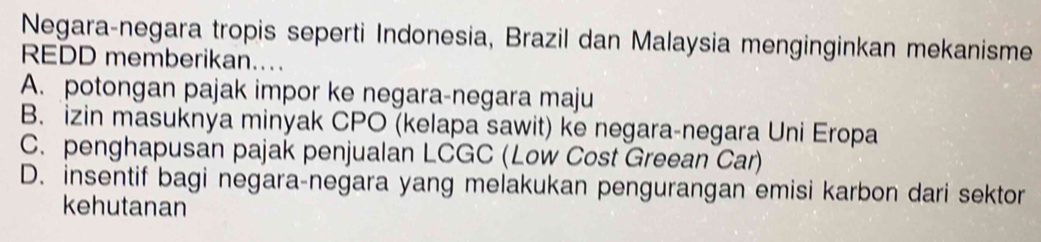 Negara-negara tropis seperti Indonesia, Brazil dan Malaysia menginginkan mekanisme
REDD memberikan....
A. potongan pajak impor ke negara-negara maju
B. izin masuknya minyak CPO (kelapa sawit) ke negara-negara Uni Eropa
C. penghapusan pajak penjualan LCGC (Low Cost Greean Car)
D. insentif bagi negara-negara yang melakukan pengurangan emisi karbon dari sektor
kehutanan