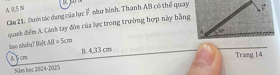 β0 N
A. 0,5 N
Câu 21. Dưới tác dụng của lực vector F như hình. Thanh AB có thể quay
7
quanh điểm A. Cánh tay đòn của lực trong trường hợp này bằng
30°
bao nhiêu? Biết AB=5cm
A. 5 cm B. 4,33 cm
Trang 14
Năm học 2024-2025