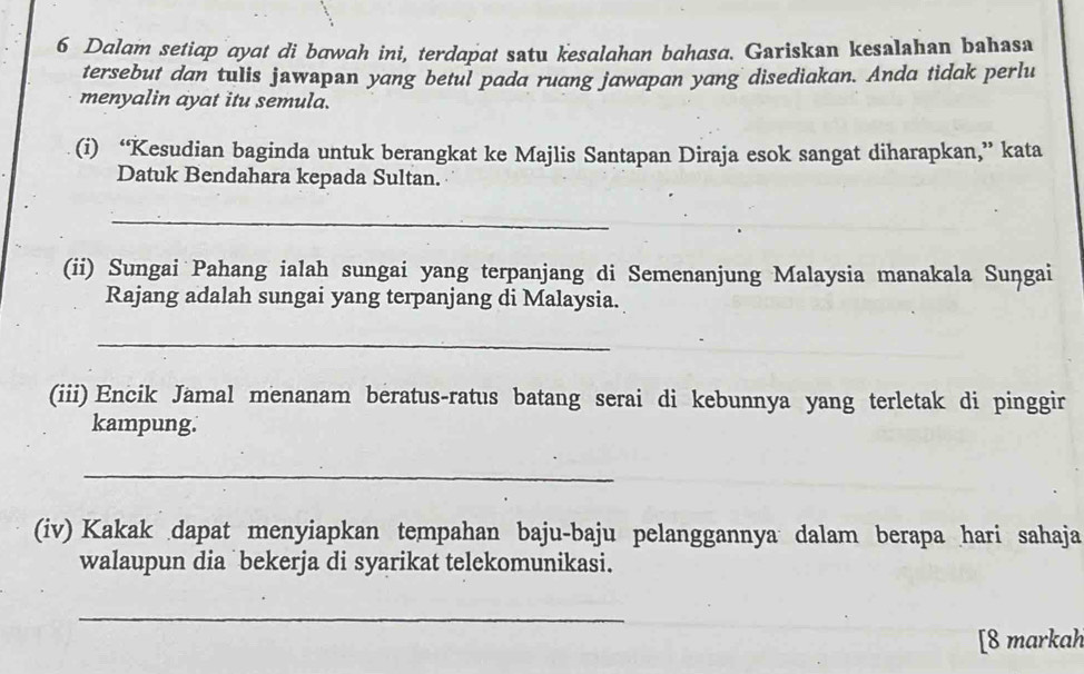 Dalam setiap ayat di bawah ini, terdapat satu kesalahan bahasa. Gariskan kesalahan bahasa 
tersebut dan tulis jawapan yang betul pada ruang jawapan yang disediakan. Anda tidak perlu 
menyalin ayat itu semula. 
(i) “Kesudian baginda untuk berangkat ke Majlis Santapan Diraja esok sangat diharapkan,” kata 
Datuk Bendahara kepada Sultan. 
_ 
(ii) Sungai Pahang ialah sungai yang terpanjang di Semenanjung Malaysia manakala Suṇgai 
Rajang adalah sungai yang terpanjang di Malaysia. 
_ 
(iii) Encik Jamal menanam beratus-ratus batang serai di kebunnya yang terletak di pinggir 
kampung. 
_ 
(iv) Kakak dapat menyiapkan tempahan baju-baju pelanggannya dalam berapa hari sahaja 
walaupun dia bekerja di syarikat telekomunikasi. 
_ 
[8 markah