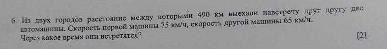 Из двухгородов расстояние между которьми 49О км выехали навстречу друг другу две 
автомашины. Скорость первой машины 75 км/ч, скорость другой машины 65 κм/ч. 
ерез какое время они встретятся? [2]