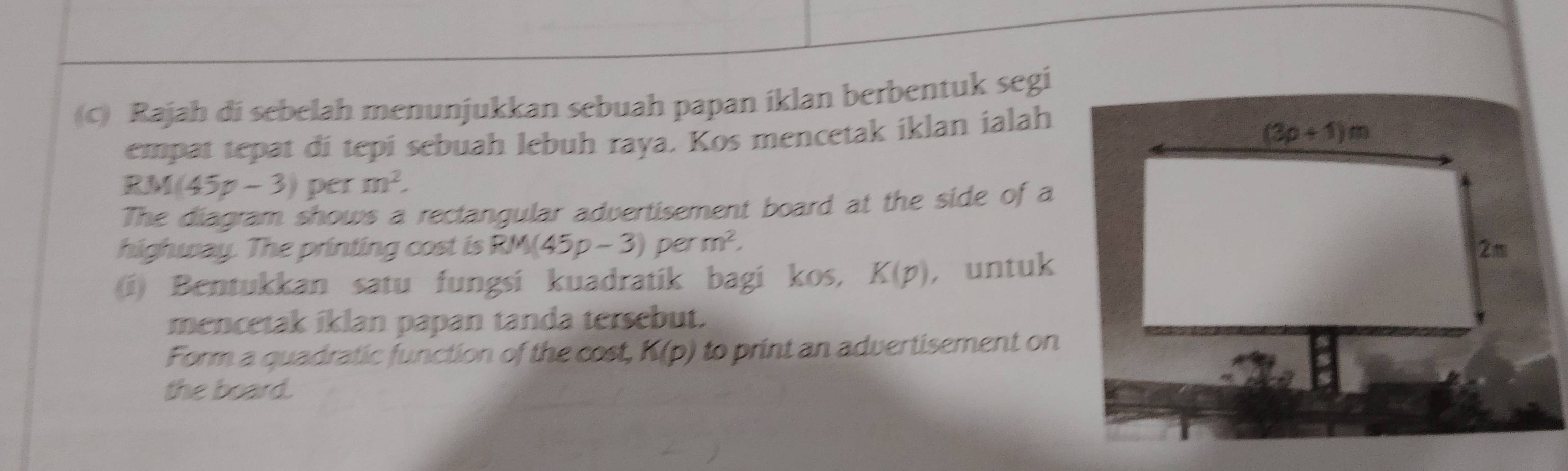 Rajah di sebelah menunjukkan sebuah papan iklan berbentuk segi
empat tepat di tepi sebuah lebuh raya. Kos mencetak iklan ialah
RM(45p-3) per m^2.
The diagram shows a rectangular advertisement board at the side of a
highway. The printing cost is RM(45p-3) per m^2.
(i) Bentukkan satu fungsi kuadratik bagi kos, K(p) , untuk
mencetak iklan papan tanda tersebut.
Form a quadratic function of the cost, K(p) to print an advertisement on
the board.