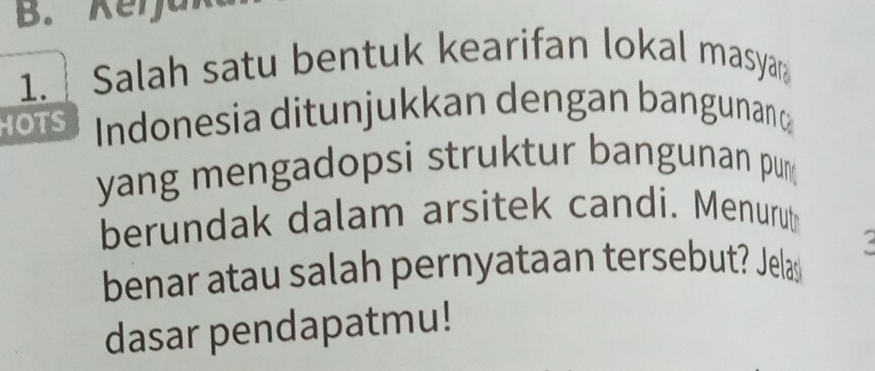 Kerjak 
1. Salah satu bentuk kearifan lokal masya 
HOTS Indonesia ditunjukkan dengan bangunant 
yang mengadopsi struktur bangunan pu 
berundak dalam arsitek candi. Menurut 
benar atau salah pernyataan tersebut? Jelas 
dasar pendapatmu!