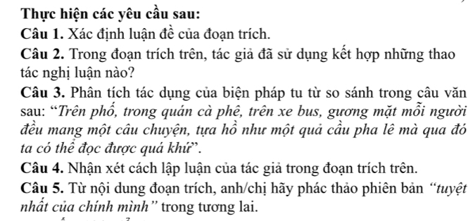 Thực hiện các yêu cầu sau: 
Câu 1. Xác định luận đề của đoạn trích. 
Câu 2. Trong đoạn trích trên, tác giả đã sử dụng kết hợp những thao 
tác nghị luận nào? 
Câu 3. Phân tích tác dụng của biện pháp tu từ so sánh trong câu văn 
sau: “Trên phổ, trong quán cà phê, trên xe bus, gương mặt mỗi người 
đều mang một câu chuyện, tựa hồ như một quả cầu pha lê mà qua đó 
ta có thể đọc được quá khứ'. 
Câu 4. Nhận xét cách lập luận của tác giả trong đoạn trích trên. 
Câu 5. Từ nội dung đoạn trích, anh/chị hãy phác thảo phiên bản “tuyệt 
nhất của chính mình” trong tương lai.