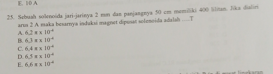 E. 10 A
25. Sebuah solenoida jari-jarinya 2 mm dan panjangnya 50 cm memiliki 400 lilitan. Jika dialiri
arus 2 A maka besarnya induksi magnet dipusat solenoida adalah …T
A. 6,2π * 10^(-4)
B. 6,3π * 10^(-4)
C. 6,4π * 10^(-4)
D. 6,5π * 10^(-4)
E. 6,6π * 10^(-4)
lingkaran