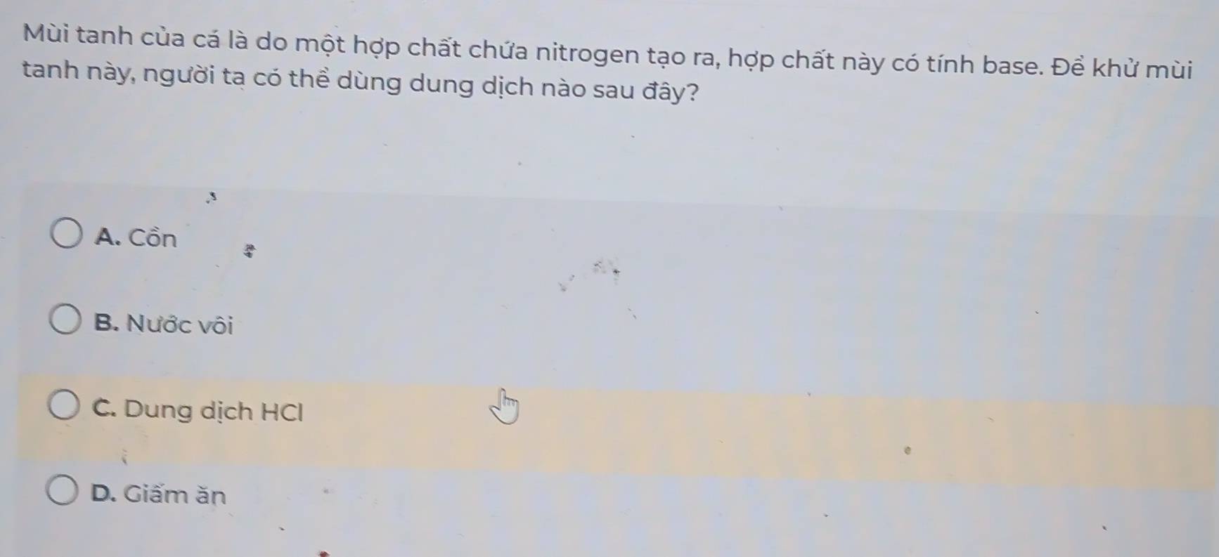 Mùi tanh của cá là do một hợp chất chứa nitrogen tạo ra, hợp chất này có tính base. Để khử mùi
tanh này, người ta có thể dùng dung dịch nào sau đây?
A. Cồn
B. Nước vôi
C. Dung dịch HCl
D. Giấm ăn