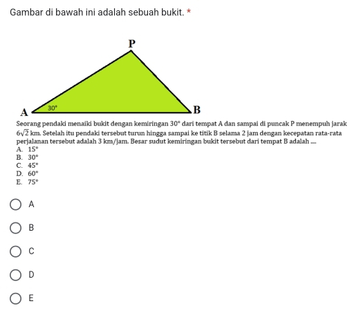 Gambar di bawah ini adalah sebuah bukit. *
Seorang pendaki menaiki bukit dengan kemiringan 30° dari tempat A dan sampai di puncak P menempuh jarak
6sqrt(2)km n. Setelah itu pendaki tersebut turun hingga sampai ke titik B selama 2 jam dengan kecepatan rata-rata
perjalanan tersebut adalah 3 km/jam. Besar sudut kemiringan bukit tersebut dari tempat B adalah ....
A. 15°
B. 30°
C. 45°
D. 60°
E. 75°
A
B
C
D
E