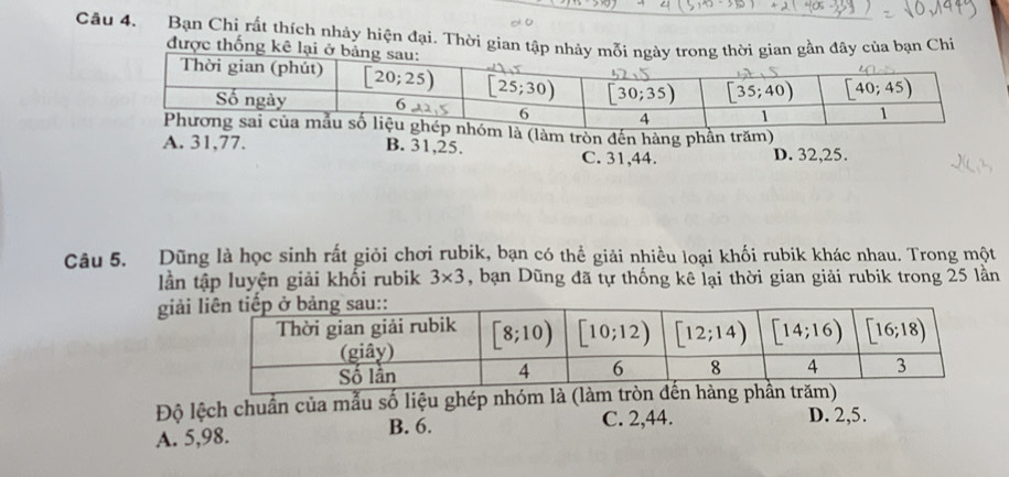 Bạn Chỉ rất thích nhảy hiện đại. Thời gian tậ của bạn Chi
được thống kê
à (làm tròn đến hàng phần trăm)
A. 31,77. B. 31,25. D. 32,25.
C. 31,44.
Câu 5. Dũng là học sinh rất giỏi chơi rubik, bạn có thể giải nhiều loại khối rubik khác nhau. Trong một
lần tập luyện giải khối rubik 3* 3 , bạn Dũng đã tự thống kê lại thời gian giải rubik trong 25 lần
giả
Độ lệch chuẩn của mẫu số liệu ghép nhóm là (làm tròn đến hàng phần trăm)
A. 5,98. B. 6.
C. 2,44. D. 2,5.