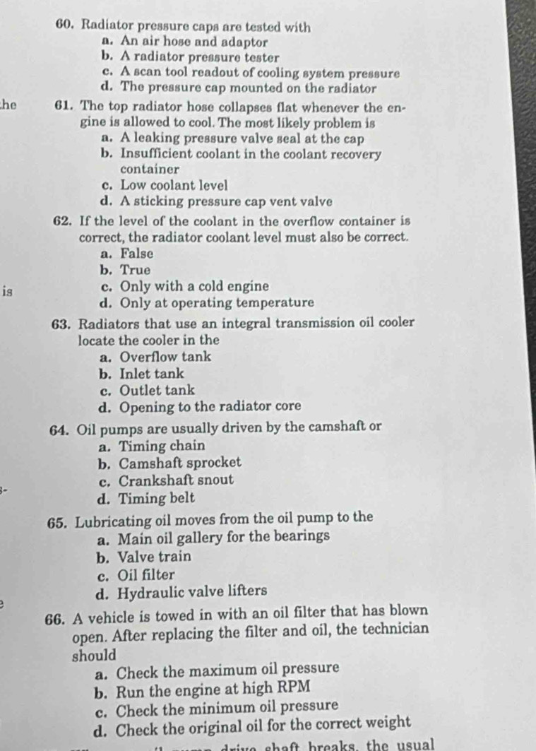 Radiator pressure caps are tested with
a. An air hose and adaptor
b. A radiator pressure tester
c. A scan tool readout of cooling system pressure
d. The pressure cap mounted on the radiator
he 61. The top radiator hose collapses flat whenever the en-
gine is allowed to cool. The most likely problem is
a. A leaking pressure valve seal at the cap
b. Insufficient coolant in the coolant recovery
container
c. Low coolant level
d. A sticking pressure cap vent valve
62. If the level of the coolant in the overflow container is
correct, the radiator coolant level must also be correct.
a. False
b. True
is
c. Only with a cold engine
d. Only at operating temperature
63. Radiators that use an integral transmission oil cooler
locate the cooler in the
a. Overflow tank
b. Inlet tank
c. Outlet tank
d. Opening to the radiator core
64. Oil pumps are usually driven by the camshaft or
a. Timing chain
b. Camshaft sprocket
c. Crankshaft snout
d. Timing belt
65. Lubricating oil moves from the oil pump to the
a. Main oil gallery for the bearings
b. Valve train
c. Oil filter
d. Hydraulic valve lifters
66. A vehicle is towed in with an oil filter that has blown
open. After replacing the filter and oil, the technician
should
a. Check the maximum oil pressure
b. Run the engine at high RPM
c. Check the minimum oil pressure
d. Check the original oil for the correct weight
ris s h e ft breaks the u sual