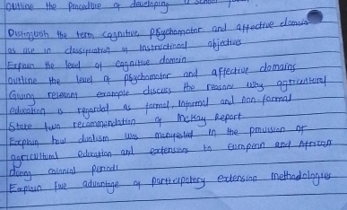 outling the panceduce of developing a school 
Dusingoon the term cagastive prychomator and affective damaud 
as use in classipuation of instructionl objectivns 
Exgain the lead of eggnitive domain 
outline the leavel of psychamater and affective damains 
Canving reveunny example discoss the reasone why agreentrd 
education is regarded as farmal, Informal and nan formal 
Store two recommendation o mekay Report 
Explash how dualism was manyested in the pnvision of 
ggricultund education and extensions to compern and African 
dunng calnninl period 
Eaplan Five advantage oy participatary exdlension methodologres