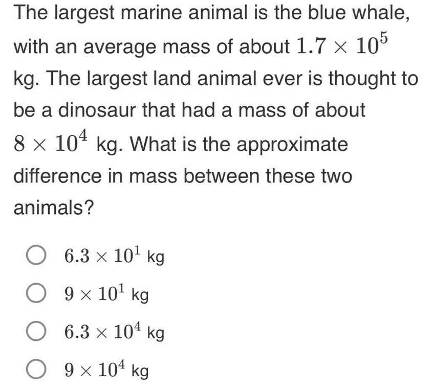 The largest marine animal is the blue whale,
with an average mass of about 1.7* 10^5
kg. The largest land animal ever is thought to
be a dinosaur that had a mass of about
8* 10^4kg. What is the approximate
difference in mass between these two
animals?
6.3* 10^1kg
9* 10^1kg
6.3* 10^4kg
9* 10^4kg