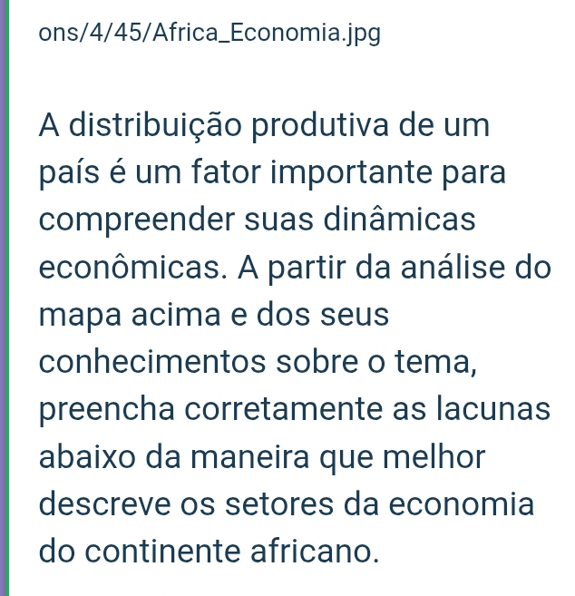 ons/4/45/Africa_Economia.jpg 
A distribuição produtiva de um 
país é um fator importante para 
compreender suas dinâmicas 
econômicas. A partir da análise do 
mapa acima e dos seus 
conhecimentos sobre o tema, 
preencha corretamente as lacunas 
abaixo da maneira que melhor 
descreve os setores da economia 
do continente africano.