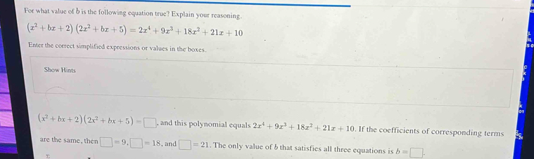 For what value of b is the following equation true? Explain your reasoning.
(x^2+bx+2)(2x^2+bx+5)=2x^4+9x^3+18x^2+21x+10
Enter the correct simplified expressions or values in the boxes. 
Show Hints 
01
(x^2+bx+2)(2x^2+bx+5)=□ , and this polynomial equals 2x^4+9x^3+18x^2+21x+10. If the coefficients of corresponding terms 
are the same, then □ =9, □ =18 , and □ =21. The only value of b that satisfies all three equations is b=□.