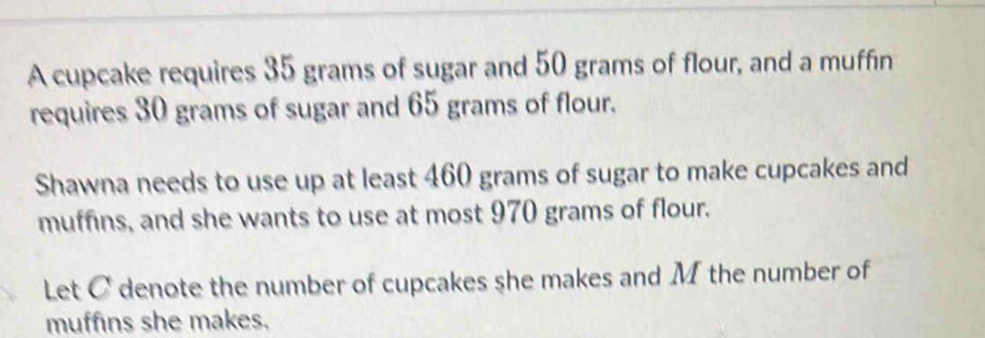 A cupcake requires 35 grams of sugar and 50 grams of flour, and a muffin 
requires 30 grams of sugar and 65 grams of flour. 
Shawna needs to use up at least 460 grams of sugar to make cupcakes and 
muffins, and she wants to use at most 970 grams of flour. 
Let C denote the number of cupcakes she makes and M the number of 
muffins she makes.