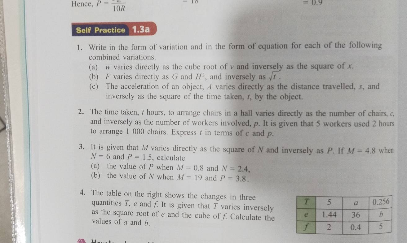 Hence, P=frac 10R
10
=0.9
Self Practice 1.3a 
1. Write in the form of variation and in the form of equation for each of the following 
combined variations. 
(a) w varies directly as the cube root of v and inversely as the square of x. 
(b) F varies directly as G and H^3 , and inversely as sqrt(t). 
(c) The acceleration of an object, A varies directly as the distance travelled, s, and 
inversely as the square of the time taken, , by the object. 
2. The time taken, t hours, to arrange chairs in a hall varies directly as the number of chairs, c, 
and inversely as the number of workers involved, p. It is given that 5 workers used 2 hours
to arrange 1 000 chairs. Express t in terms of c and p. 
3. It is given that M varies directly as the square of N and inversely as P. If M=4.8 when
N=6 and P=1.5 , calculate 
(a) the value of P when M=0.8 and N=2.4, 
(b) the value of N when M=19 and P=3.8. 
4. The table on the right shows the changes in three 
quantities T, e and f. It is given that T varies inversely 
as the square root of e and the cube of f. Calculate the 
values of a and b.