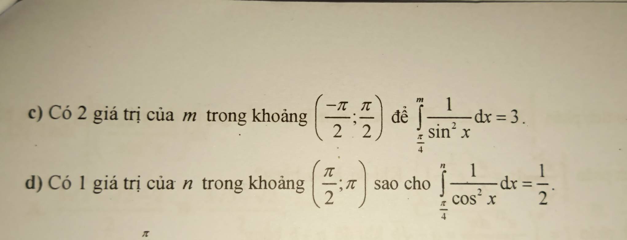 Có 2 giá trị của m trong khoảng ( (-π )/2 ; π /2 ) đề ∈tlimits _ π /4 ^π  1/sin^2x dx=3. 
d) Có 1 giá trị của n trong khoảng ( π /2 ;π ) sao cho ∈tlimits _ π /4 ^n 1/cos^2x dx= 1/2 .
π