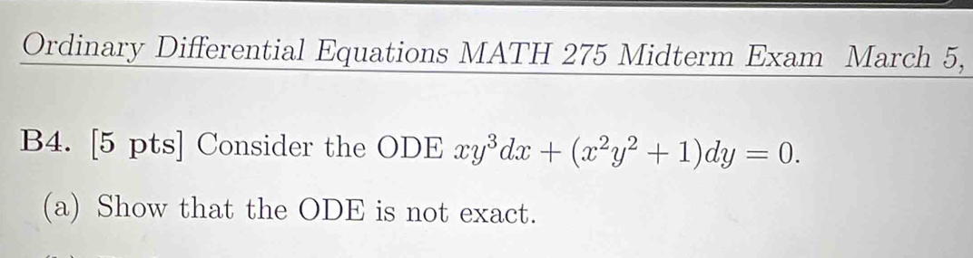 Ordinary Differential Equations MATH 275 Midterm Exam March 5, 
B4. [5 pts] Consider the ODE xy^3dx+(x^2y^2+1)dy=0. 
(a) Show that the ODE is not exact.