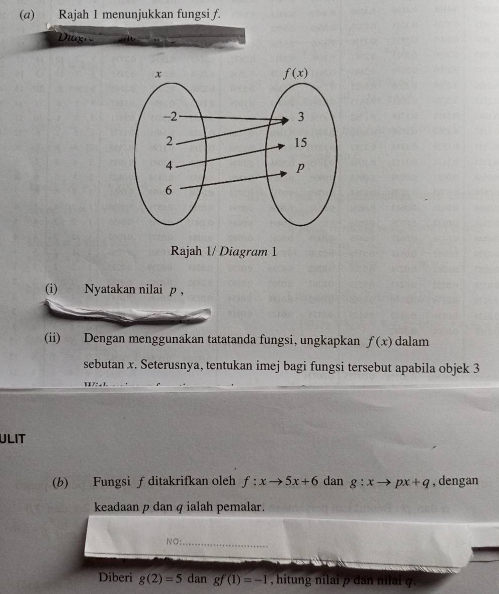 (@) Rajah 1 menunjukkan fungsi f.
Diux, a
Rajah 1/ Diagram 1
(i) Nyatakan nilai p ,
(ii) Dengan menggunakan tatatanda fungsi, ungkapkan f(x) dalam
sebutan x. Seterusnya, tentukan imej bagi fungsi tersebut apabila objek 3
IL
ULIT
(b) Fungsi f ditakrifkan oleh f:xto 5x+6 dan g:xto px+q , dengan
keadaan p dan q ialah pemalar.
NO:_
Diberi g(2)=5 dan gf(1)=-1 , hitung nilai p dan nilai q.