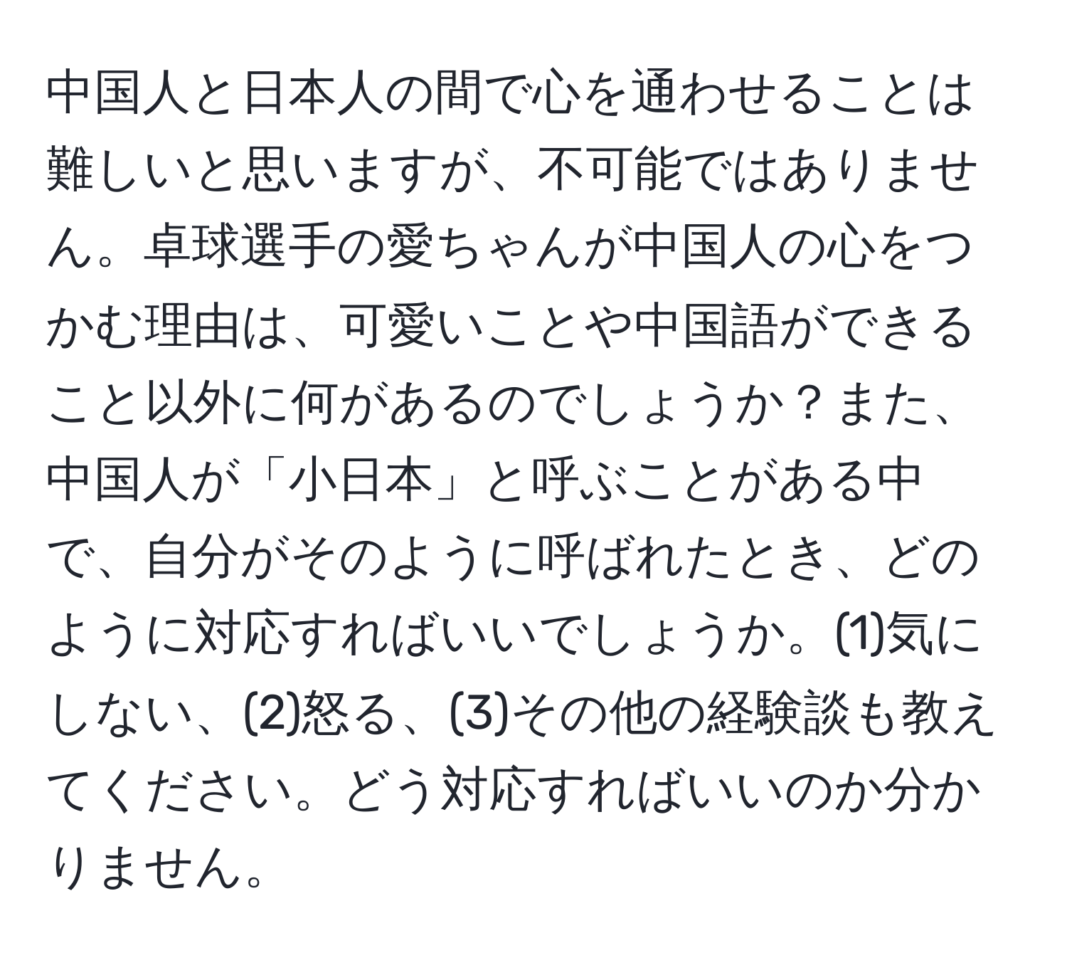 中国人と日本人の間で心を通わせることは難しいと思いますが、不可能ではありません。卓球選手の愛ちゃんが中国人の心をつかむ理由は、可愛いことや中国語ができること以外に何があるのでしょうか？また、中国人が「小日本」と呼ぶことがある中で、自分がそのように呼ばれたとき、どのように対応すればいいでしょうか。(1)気にしない、(2)怒る、(3)その他の経験談も教えてください。どう対応すればいいのか分かりません。