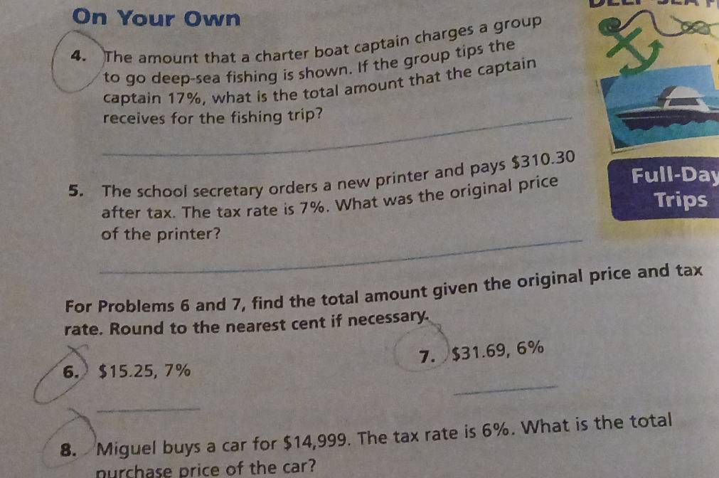 On Your Own 
4. The amount that a charter boat captain charges a group 
to go deep-sea fishing is shown. If the group tips the 
captain 17%, what is the total amount that the captain 
_receives for the fishing trip? 
5. The school secretary orders a new printer and pays $310.30
after tax. The tax rate is 7%. What was the original price Full-Day 
Trips 
_of the printer? 
For Problems 6 and 7, find the total amount given the original price and tax 
rate. Round to the nearest cent if necessary 
7. $31.69, 6%
_ 
6. $15.25, 7%
_ 
8. Miguel buys a car for $14,999. The tax rate is 6%. What is the total 
nurchase price of the car?