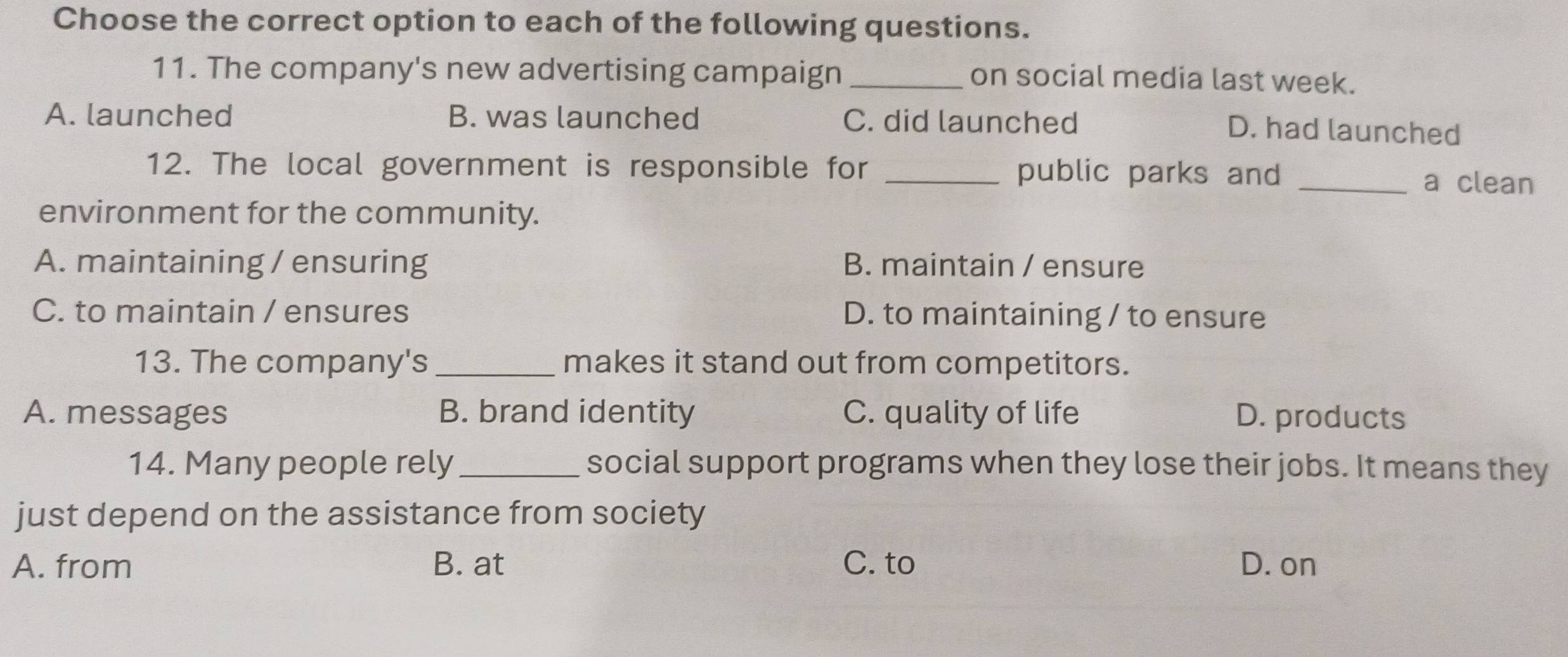 Choose the correct option to each of the following questions.
11. The company's new advertising campaign_
on social media last week.
A. launched B. was launched C. did launched
D. had launched
12. The local government is responsible for _public parks and _a clean
environment for the community.
A. maintaining / ensuring B. maintain / ensure
C. to maintain / ensures D. to maintaining / to ensure
13. The company's_ makes it stand out from competitors.
A. messages B. brand identity C. quality of life D. products
14. Many people rely _social support programs when they lose their jobs. It means they
just depend on the assistance from society
A. from B. at C. to D. on