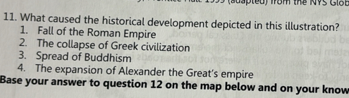 (adapted) from the NVS Glob
11. What caused the historical development depicted in this illustration?
1. Fall of the Roman Empire
2. The collapse of Greek civilization
3. Spread of Buddhism
4. The expansion of Alexander the Great’s empire
Base your answer to question 12 on the map below and on your know