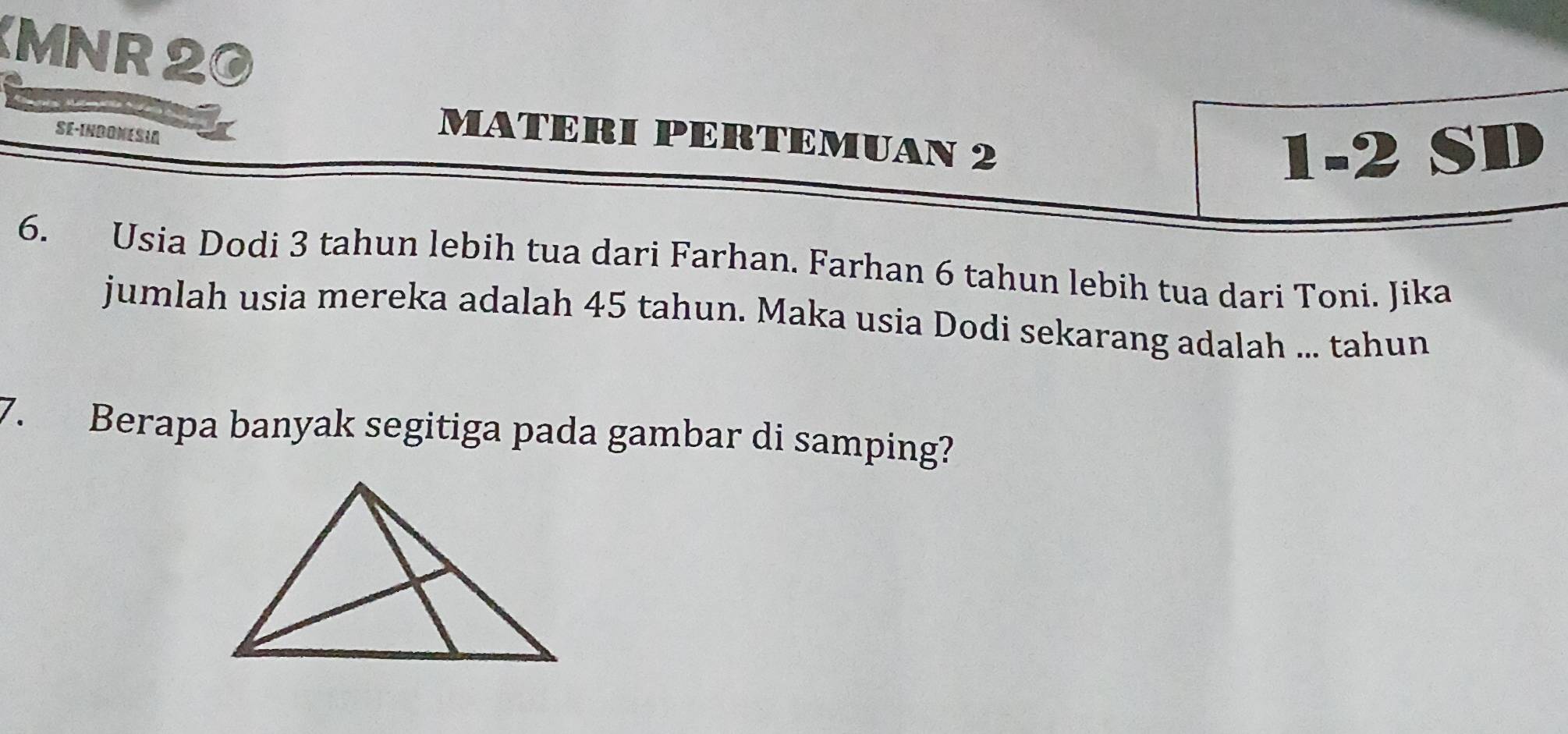 MNR 20 
SE-INDONESIA 
MATERI PERTEMUAN 2 
1-2SI 
6. Usia Dodi 3 tahun lebih tua dari Farhan. Farhan 6 tahun lebih tua dari Toni. Jika 
jumlah usia mereka adalah 45 tahun. Maka usia Dodi sekarang adalah ... tahun 
7. Berapa banyak segitiga pada gambar di samping?