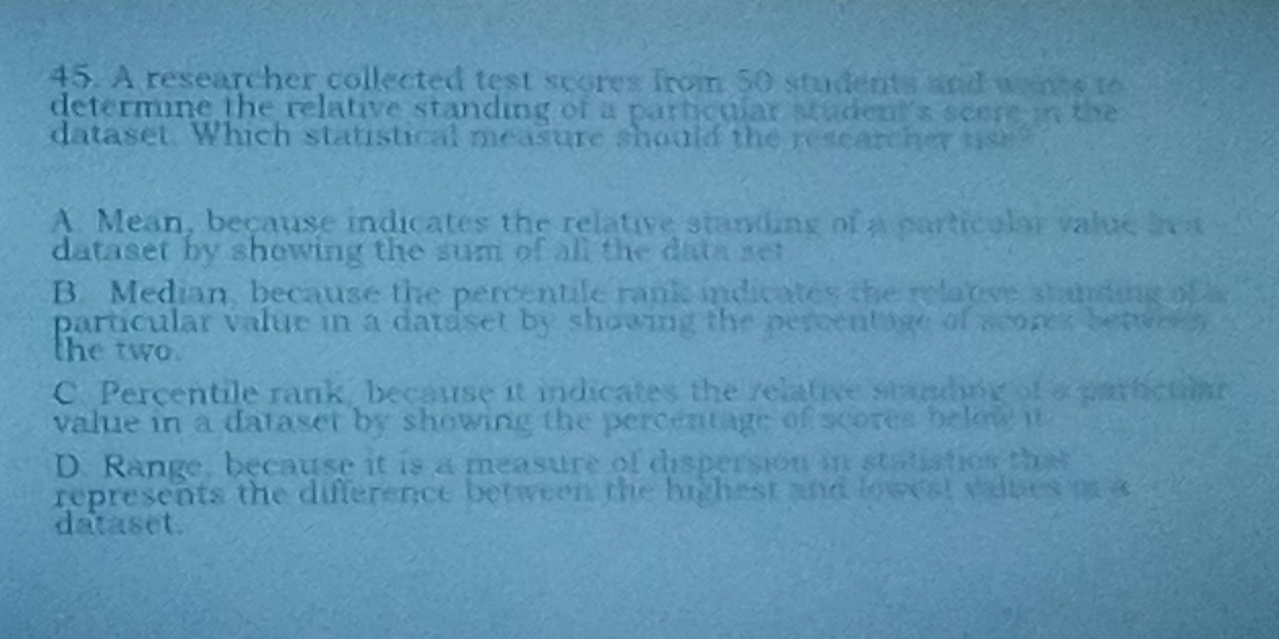 A researcher collected test scores from 50 students and wnts to
determine the relative standing of a particular student's scere in the 
dataset. Which statistical measure should the researcher use?
A. Mean, because indicates the relative standing of a particular value i a
dataset by showing the sum of all the data set
B. Median, because the percentile rank indicates the relative standing of a
particular value in a dataset by showing the percentage of scores betwer 
the two.
C. Percentile rank, because it indicates the relative standing of a parictioan
value in a dataset by showing the percentage of scores below it
D. Range, because it is a measure of dispersion in statiatios that
represents the difference between the highest and lowest vaines m a
dataset.