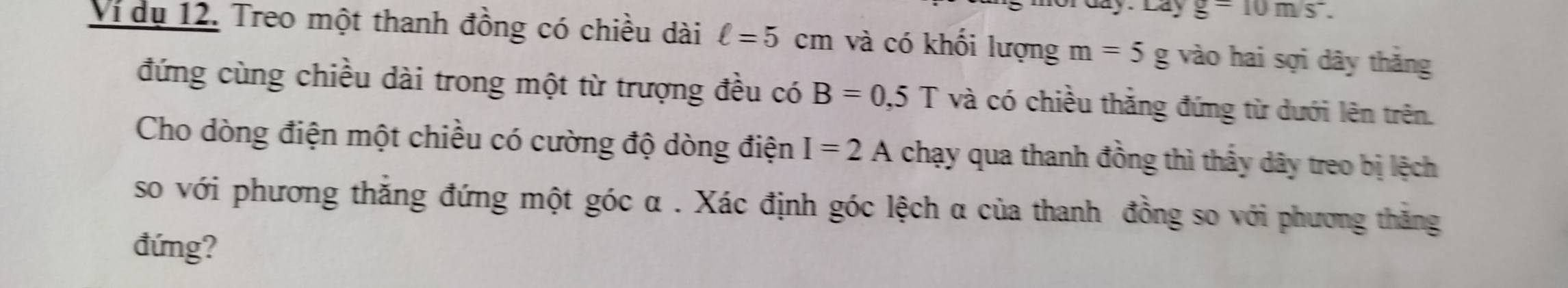 Lay g=10m/s^-. 
Ví dụ 12. Treo một thanh đồng có chiều dài ell =5cm và có khối lượng m=5g vào hai sợi dây thăng 
đứng cùng chiều dài trong một từ trượng đều có B=0,5T và có chiều thắng đứng từ dưới lên trên. 
Cho dòng điện một chiều có cường độ dòng điện I=2A chạy qua thanh đồng thì thấy dây treo bị lệch 
so với phương thắng đứng một góc α. Xác định góc lệch α của thanh đồng so với phương thăng 
đứng?