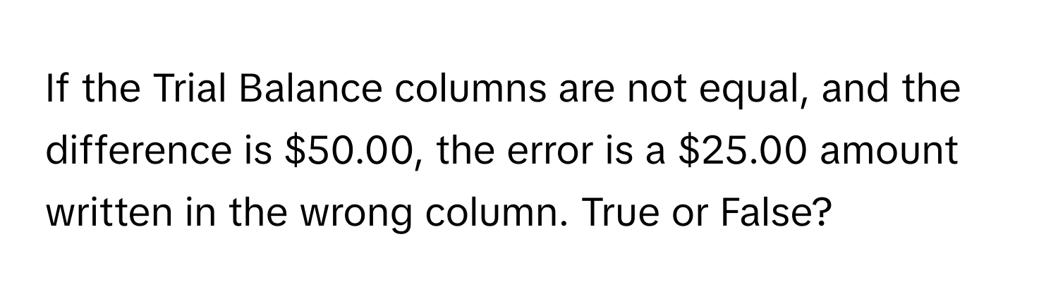 If the Trial Balance columns are not equal, and the difference is $50.00, the error is a $25.00 amount written in the wrong column. True or False?