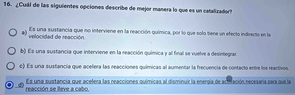 ¿Cuál de las siguientes opciones describe de mejor manera lo que es un catalizador?
Es una sustancia que no interviene en la reacción química, por lo que solo tiene un efecto indirecto en la
a) velocidad de reacción.
b) Es una sustancia que interviene en la reacción química y al final se vuelve a desintegrar.
c) Es una sustancia que acelera las reacciones químicas al aumentar la frecuencia de contacto entre los reactivos.
Es una sustancia que acelera las reacciones químicas al disminuir la energía de activación necesaria para que la
d) reacción se lleve a cabo.