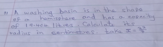 A washing basin is in the shape 
of a homisphere and has a capacity 
of 19. 404 litres. Calculate its 
radius in centimotres. take overline x= 22/7 