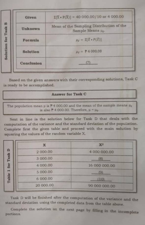 Based on the given answers with their corresponding solutions, Task C
is ready to be accomplished.
Answer for Task C
The population mean μ is P4 000.00 and the mean of the sample means μ
is also P 4 000.00. Therefore, mu =mu _x.
Next in line is the solution below for Task D that deals with the
computation of the variance and the standard deviation of the population.
Complete first the given table and proceed with the main solution by
squaring the values of the random variable X.

Task D will be finished after the computation of the variance and the
standard deviation using the completed data from the table above.
Complete the solution on the next page by filling in the incomplete
portions.