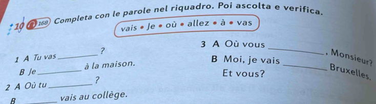 10 168) Completa con le parole nel riquadro. Poi ascolta e verifica. 
vais * Je ● où • allez à vas 
_ 
3 A Où vous 
1 A Tu vas _? , Monsieur? 
B Je_ à la maison. 
_ 
B Moi, je vais 
Bruxelles. 
Et vous? 
2 A Où tu _? 
B _vais au collège.