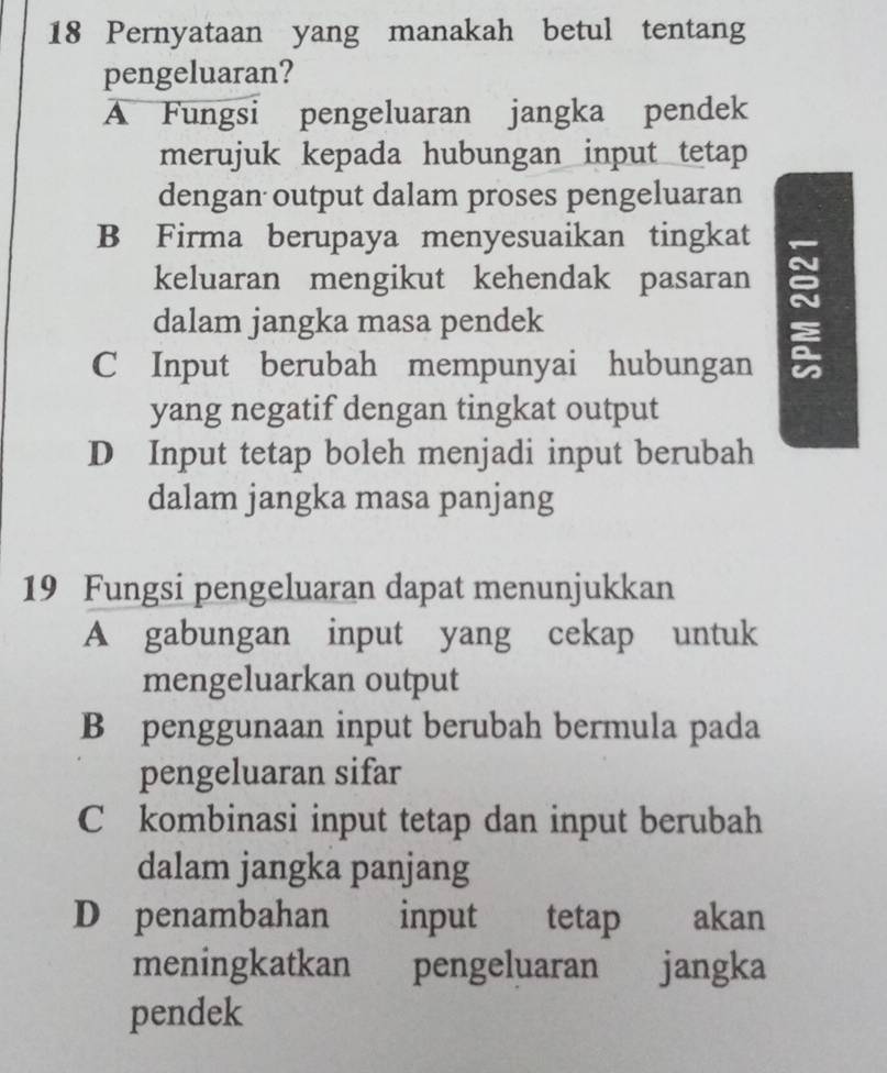 Pernyataan yang manakah betul tentang
pengeluaran?
A Fungsi pengeluaran jangka pendek
merujuk kepada hubungan input tetap 
dengan output dalam proses pengeluaran
B Firma berupaya menyesuaikan tingkat
keluaran mengikut kehendak pasaran ~
dalam jangka masa pendek
C Input berubah mempunyai hubungan
yang negatif dengan tingkat output
D Input tetap boleh menjadi input berubah
dalam jangka masa panjang
19 Fungsi pengeluaran dapat menunjukkan
A gabungan input yang cekap untuk
mengeluarkan output
B penggunaan input berubah bermula pada
pengeluaran sifar
C kombinasi input tetap dan input berubah
dalam jangka panjang
D penambahan input tetap akan
meningkatkan pengeluaran jangka
pendek