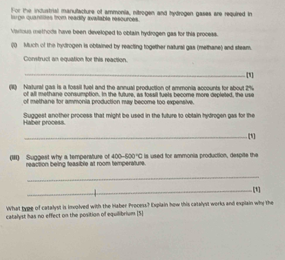 For the industrial manufacture of ammonia, nitrogen and hydrogen gases are required in 
large quantities from readity available resources. 
Various methods have been developed to obtain hydrogen gas for this process. 
(1) Much of the hydrogen is obtained by reacting together natural gas (methane) and steam. 
Construct an equation for this reaction. 
_[1] 
(II) Natural gas is a fossil fuel and the annual production of ammonia accounts for about 2%
of all methane consumption. In the future, as fossil fuels become more depleted, the use 
of methane for ammonia production may become too expensive. 
Suggest another process that might be used in the future to obtain hydrogen gas for the 
Haber process. 
_(1] 
(III) Suggest why a temperature of 400-500°C is used for ammonia production, despite the 
reaction being feasible at room temperature. 
_ 
_[1] 
What type of catalyst is involved with the Haber Process? Explain how this catalyst works and explain why the 
catalyst has no effect on the position of equilibrium [5]
