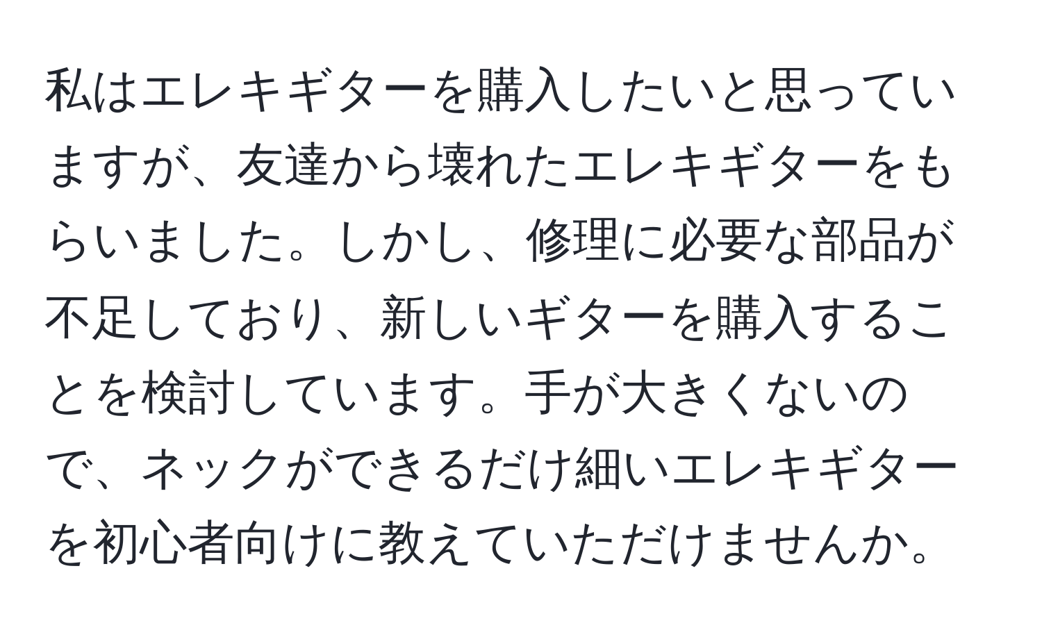 私はエレキギターを購入したいと思っていますが、友達から壊れたエレキギターをもらいました。しかし、修理に必要な部品が不足しており、新しいギターを購入することを検討しています。手が大きくないので、ネックができるだけ細いエレキギターを初心者向けに教えていただけませんか。