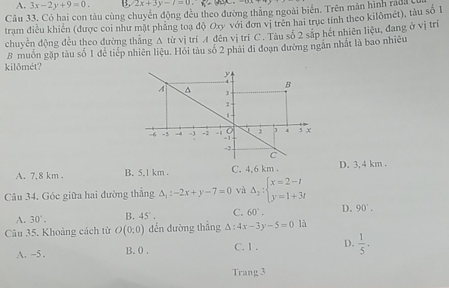 A. 3x-2y+9=0. B. 2x+3y-7=0. 
Câu 33. Có hai con tàu cùng chuyển động đều theo đường thẳng ngoài biển. Trên màn hình rada c
trạm điều khiển (được coi như mặt phẳng toạ độ Oxy với đơn vị trên hai trục tính theo kilômét), tàu số 1
chuyền động đều theo đường thăng A từ vị trí A đên vị trí C . Tàu số 2 sắp hết nhiên liệu, đang ở vị trí
B muốn gặp tàu số 1 để tiếp nhiên liệu. Hỏi tàu số 2 phải đi đoạn đường ngăn nhất là bao nhiêu
kilômét?
A. 7,8 km. B. 5,1 km. C. 4,6 km. D. 3, 4 km.
Câu 34. Góc giữa hai đường thắng △ _1:-2x+y-7=0 và Delta _2:beginarrayl x=2-t y=1+3tendarray.
C. 60°.
D. 90°.
A. 30°.
B. 45°. 
Câu 35. Khoảng cách từ O(0;0) đến dường thắng △ :4x-3y-5=0 là
C. 1.
A. -5. B. 0. D.  1/5 . 
Trang 3