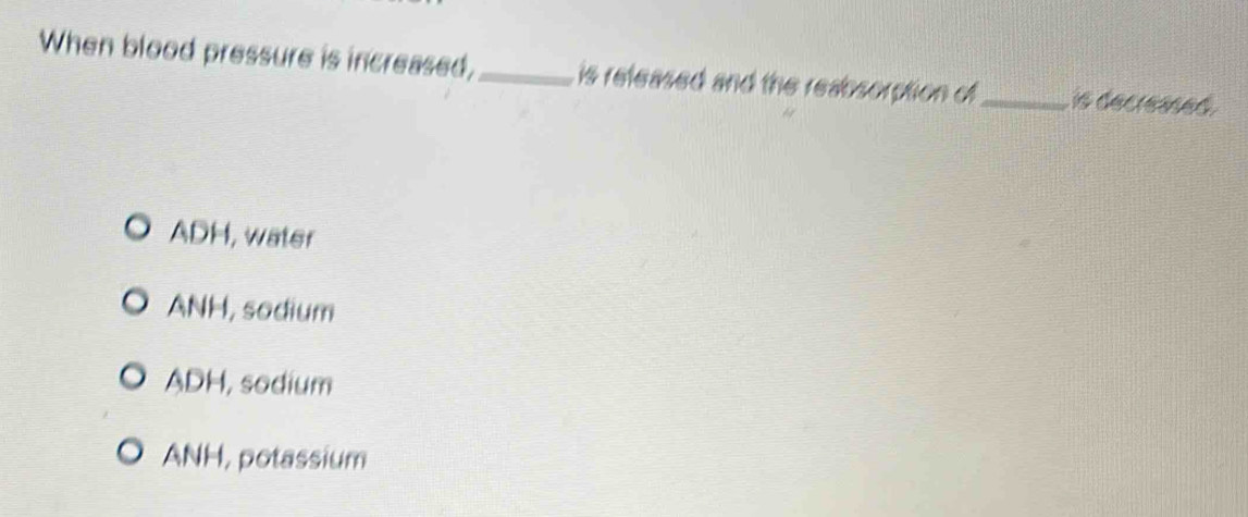 When blood pressure is increased,_ is refeased and the reabsorption of_ is decreased .
ADH, water
ANH, sodium
ADH, sodium
ANH, potassium