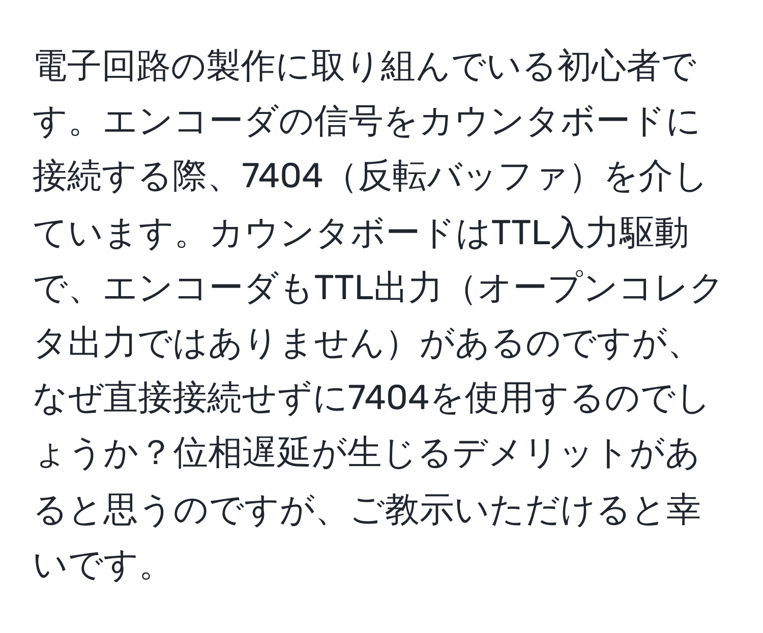 電子回路の製作に取り組んでいる初心者です。エンコーダの信号をカウンタボードに接続する際、7404反転バッファを介しています。カウンタボードはTTL入力駆動で、エンコーダもTTL出力オープンコレクタ出力ではありませんがあるのですが、なぜ直接接続せずに7404を使用するのでしょうか？位相遅延が生じるデメリットがあると思うのですが、ご教示いただけると幸いです。