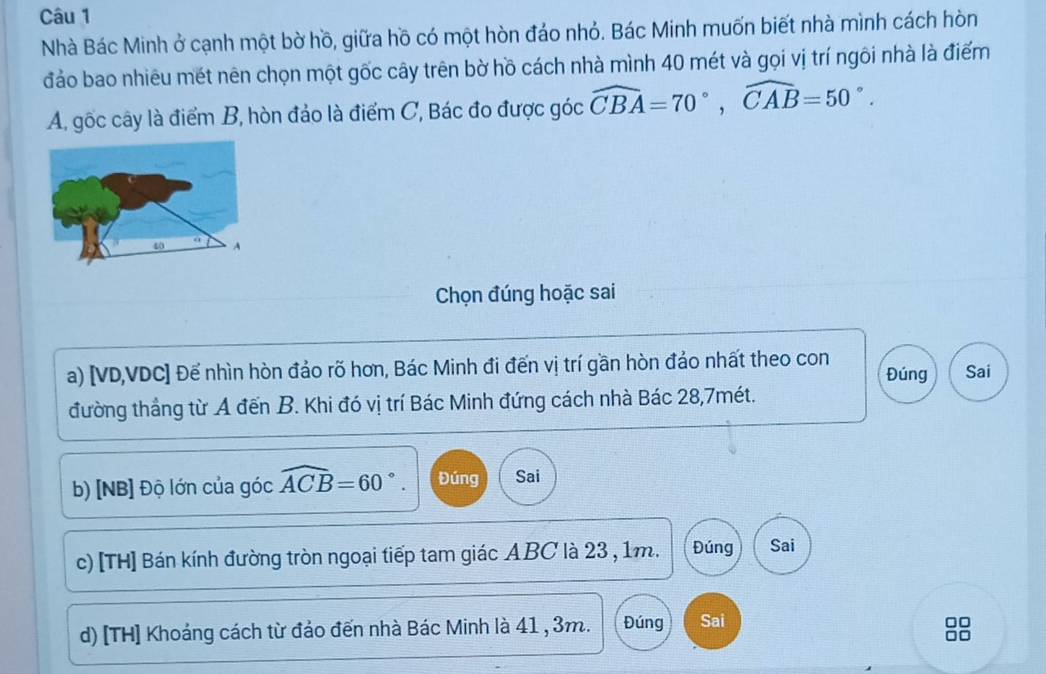 Nhà Bác Minh ở cạnh một bờ hồ, giữa hồ có một hòn đảo nhỏ. Bác Minh muốn biết nhà mình cách hòn
đảo bao nhiêu mét nên chọn một gốc cây trên bờ hồ cách nhà mình 40 mét và gọi vị trí ngôi nhà là điểm
A, gốc cây là điểm B, hòn đảo là điểm C, Bác đo được góc widehat CBA=70°, widehat CAB=50°. 
Chọn đúng hoặc sai
a) [ VD, VDC ] Đế nhìn hòn đảo rõ hơn, Bác Minh đi đến vị trí gần hòn đảo nhất theo con Đúng Sai
đường thắng từ A đến B. Khi đó vị trí Bác Minh đứng cách nhà Bác 28,7mét.
b) [NB] Độ lớn của góc widehat ACB=60°. Đúng Sai
c) [TH] Bán kính đường tròn ngoại tiếp tam giác ABC là 23 , 1m. Đúng Sai
d) [TH] Khoảng cách từ đảo đến nhà Bác Minh là 41 , 3m. Đúng Sai
□□