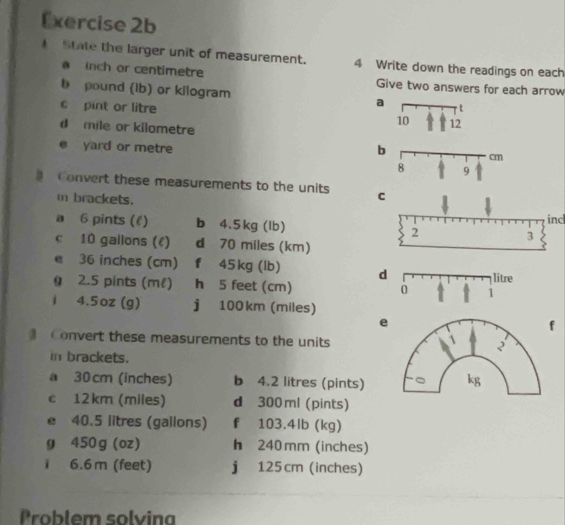 State the larger unit of measurement. 4 Write down the readings on each
inch or centimetre Give two answers for each arrow 
b pound (Ib) or kilogram a 
c pint or litre
d mile or kilometre
yard or metre b 
Convert these measurements to the units C 
i brackets. 
incl 
a 6 pints (l) b 4.5 kg (lb) 2 
3 
c 10 gallons (l) d 70 miles (km)
e 36 inches (cm) f 45 kg (lb)
d 
0 2.5 pints (ml) h 5 feet (cm)
1 4.5oz (g) j 100km (miles)
e 
f 
Convert these measurements to the units 
in brackets. 
a 30 cm (inches) b 4.2 litres (pints) 
c 12km (miles) d 300 ml (pints)
40.5 litres (gallons) f 103.4lb (kg)
g 450 g (oz) h 240 mm (inches)
i 6.6 m (feet) j 125cm (inches)
Problem solvina