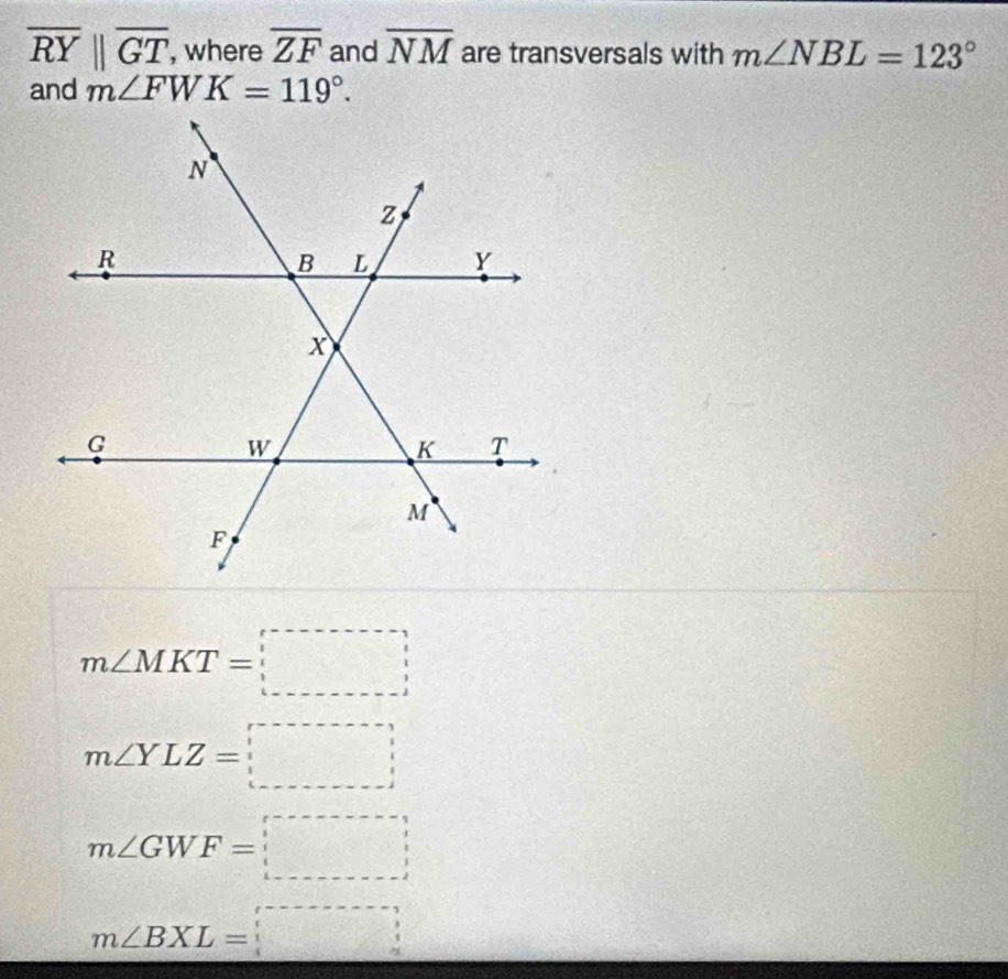 overline RYparallel overline GT , where overline ZF and overline NM are transversals with m∠ NBL=123°
and m∠ FWK=119°.
m∠ MKT=□
m∠ YLZ=□
m∠ GWF=□
m∠ BXL=boxed (_ )^,