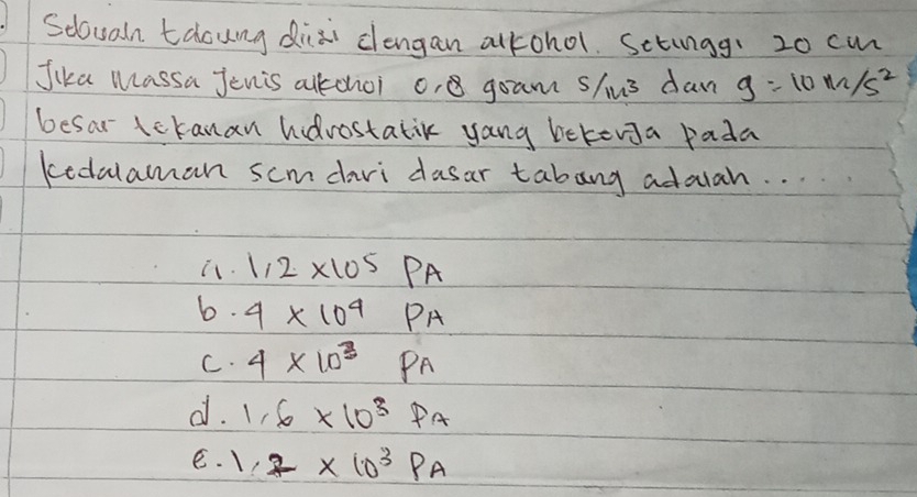 Sdoualn tacung diai clengan alkohol. Setungg: 20 cmn
Jika Massa Jenis altchoi o, goam shus dan g=10m/s^2
besar lckanan hdrostatik yang bekenga pada
kedalaman scmdari dasar tabang adoah. . . . .
i. 1.2* 10^5PA
b. 4* 10^4PA
C. 4* 10^3Pa
d. 1.6* 10^3Pa
e. 1.2* 10^3Pa