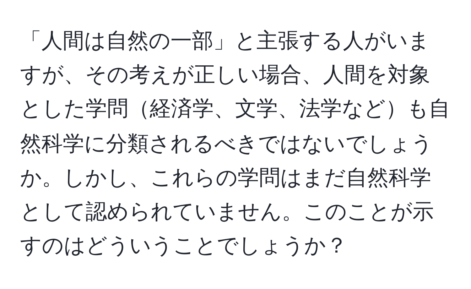 「人間は自然の一部」と主張する人がいますが、その考えが正しい場合、人間を対象とした学問経済学、文学、法学なども自然科学に分類されるべきではないでしょうか。しかし、これらの学問はまだ自然科学として認められていません。このことが示すのはどういうことでしょうか？