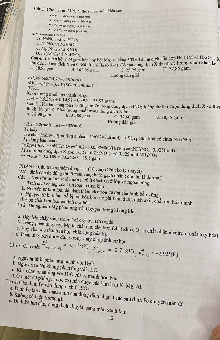 Cho hai muối X, Y thỏa mãn điều kiện sau:
X+Yto khōng xáy ra phân ứng
X+Cuto khōng xáy ra phản ứng
Y+Cuto khōng xáy ra phản ứng
X+Y+Cu → xây ra phản ứng
X, Y là muối nào dưới đây?
A. NaNO_3 và NaHCO_3.
B. NaNO_3 và N HSO_4
C. Mg(NO_3)_2 và KNO_3.
D. Fe(NO_3)_3 và NaHSO_4.
Câu 4. Hoà tan hết 7,74 gam hỗn hợp bột Mg, Al bằng 500 ml dung dịch hỗn hợp HCl 1M và H_2SO_4
thu được dung dịch X và 9,668 lít khí H H_2(sigma dk c). Cổ cạn dung dịch X thu được lượng muối khan là:
A. 38,93 gam. B. 103,85 gam. C. 25,95 gam. D. 77,86 gam.
nH_2=9,668/24,79=0,39(mol)
Hướng dẫn giải
BTKL HCl=0,5(mol);nH_2SO_4=0,14(mol)
Khối lượng muối tạo thành bằng:
7,74+0,5.36,5+0,14.98-0,39.2=38,93 (gam)
Câu 5. Hòa tan hoàn toàn 13,00 gam Zn trong dung dịch HNO_3 loãng dư thu được dung dịch X và 0,49
lít l chiN_2(dkc) 0. Khối lượng muối trong dung dịch X là:
A. 18,90 gam B. 37,80 gam C. 39,80 gam D. 28,35 gam
nZn=0,2(mol);nN_2=0,02(mol) Hướng dẫn giải
Ta thầy:
ne cho=2nZn=0,4(mol)>n e r
Áp dụng bảo toàn e: hhat An=10nN2=0,2(mol)to + Sản phẩm khử có chứa NH_4NO_3
Muối trong dung dịch X gồm: 0,2 mol 2nZn=10nN2+8nNH_4NO_3Leftrightarrow 2.0,2=10.0,02+8nNH_4NO_3Longleftrightarrow nNH_4NO_3=0,025(mol) Zn(NO_3)_2 và 0,025 mol NH₄NO3
to m_mudi=0,2.189+0,025.80=39,8 gam
PHÀN 2: Câu trắc nghiệm đúng sai. (10 câu) (Chỉ cho lý thuyết)
(Mặc định đáp án đúng thì tô màu vàng hoặc gạch chân ; còn lại là đáp sai)
Câu 1. Nguyên tử kim loại thường có ít electron ở lớp vỏ ngoài cùng.
a. Tính chất chung của kim loại là tính khử.
b. Nguyên tử kim loại dễ nhận thêm electron đề đạt cấu hình bền vững.
c. Nguyên tử kim loại dễ bị oxi hóa bởi các phi kim, dung dịch axit, chất oxi hóa mạnh.
d. Đơn chất kim loại có tính oxi hóa.
Câu 2. Thí nghiệm Mg phản ứng với Oxygen trong không khí:
a. Dây Mg cháy sáng trong khí oxygen tạo oxide.
b. Trong phản ứng này, Mg là chất cho electron (chất khử), O_2 là chất nhận electron (chất oxy hóa).
c. Hợp chất tạo thành là hợp chất cộng hóa trị.
d. Phản ứng trên dược dùng trong máy chụp ảnh cơ học.
Câu 3. Cho biết E_k=2,925(V)_;E_Na^+/Na^circ =-2,713(V),E_K^+/K^circ =-2,925(V)_:
a. Nguyên tử K phản ứng mạnh với H_2O.
b. Nguyên tử Na không phản ứng với H_2O.
c. Khả năng phản ứng với H_2O của K mạnh hơn Na.
d. Ở nhiệt độ phòng, nước oxi hóa được các kim loại K, Mg, Al.
Câu 4. Cho đinh Fe vào dung dịch CuSO_4
a. Đinh Fe tan dần, màu xanh của dung dịch nhạt, 1 lúc sau đinh Fe chuyền màu đỏ.
b. Không có hiện tượng gì.
c. Đinh Fe tan dần, dung dịch chuyền sang màu xanh lam.
12