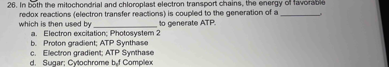 In both the mitochondrial and chloroplast electron transport chains, the energy of favorable
redox reactions (electron transfer reactions) is coupled to the generation of a_
which is then used by _to generate ATP.
a. Electron excitation; Photosystem 2
b. Proton gradient; ATP Synthase
c. Electron gradient; ATP Synthase
d. Sugar; Cytochrome b_6f Complex