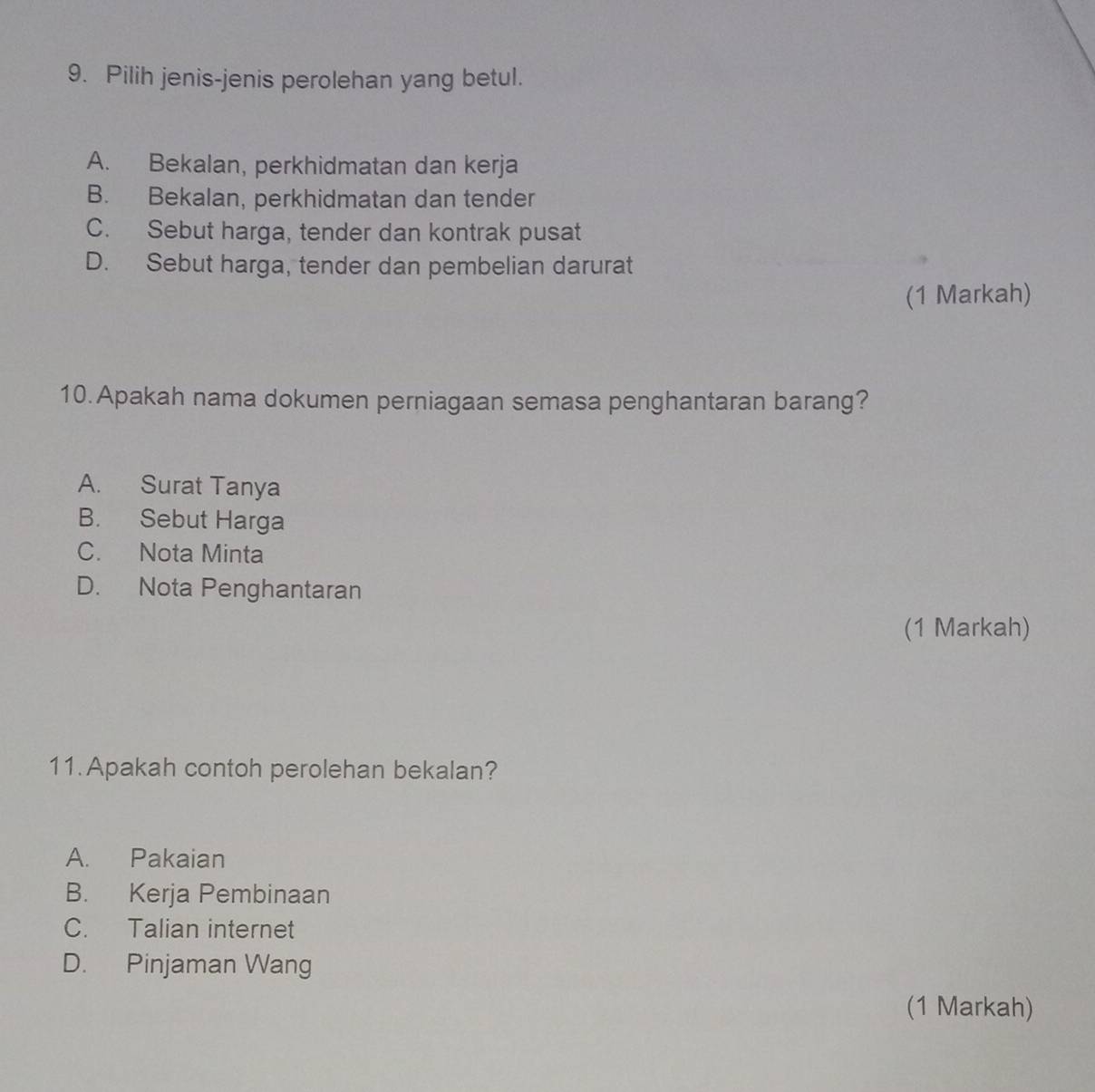 Pilih jenis-jenis perolehan yang betul.
A. Bekalan, perkhidmatan dan kerja
B. Bekalan, perkhidmatan dan tender
C. Sebut harga, tender dan kontrak pusat
D. Sebut harga, tender dan pembelian darurat
(1 Markah)
10.Apakah nama dokumen perniagaan semasa penghantaran barang?
A. Surat Tanya
B. Sebut Harga
C. Nota Minta
D. Nota Penghantaran
(1 Markah)
11.Apakah contoh perolehan bekalan?
A. Pakaian
B. Kerja Pembinaan
C. Talian internet
D. Pinjaman Wang
(1 Markah)