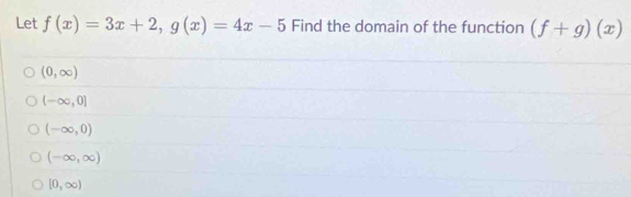 Let f(x)=3x+2, g(x)=4x-5 Find the domain of the function (f+g)(x)
(0,∈fty )
(-∈fty ,0]
(-∈fty ,0)
(-∈fty ,∈fty )
[0,∈fty )