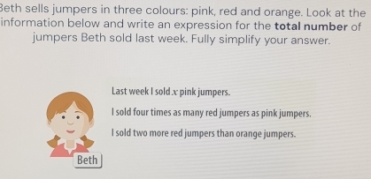 Beth sells jumpers in three colours: pink, red and orange. Look at the 
information below and write an expression for the total number of 
jumpers Beth sold last week. Fully simplify your answer. 
Last week I sold x pink jumpers. 
l sold four times as many red jumpers as pink jumpers. 
I sold two more red jumpers than orange jumpers.